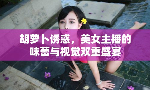 胡蘿卜誘惑，美女主播的味蕾與視覺雙重盛宴
