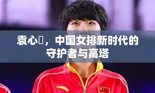袁心玥，中國(guó)女排新時(shí)代的守護(hù)者與高塔