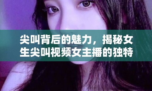 尖叫背后的魅力，揭秘女生尖叫視頻女主播的獨特吸引力與網(wǎng)絡流行現(xiàn)象