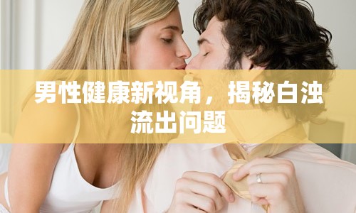 男性健康新視角，揭秘白濁流出問題