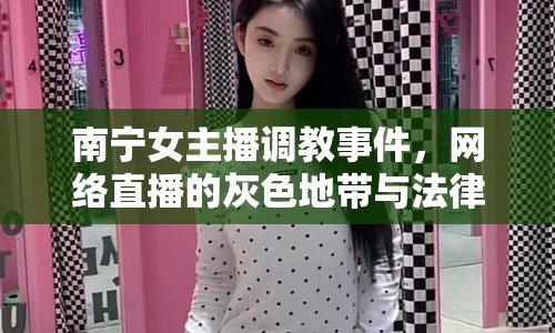 南寧女主播調(diào)教事件，網(wǎng)絡(luò)直播的灰色地帶與法律邊界探討