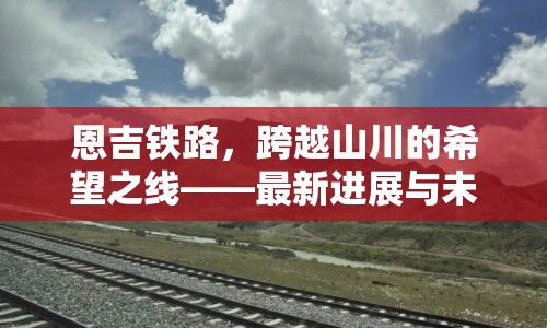 恩吉鐵路，跨越山川的希望之線——最新進(jìn)展與未來展望