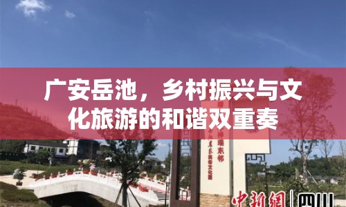 廣安岳池，鄉(xiāng)村振興與文化旅游的和諧雙重奏