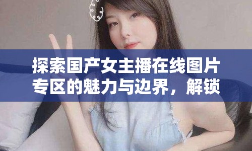 探索國產女主播在線圖片專區(qū)的魅力與邊界，解鎖網絡直播的視覺盛宴
