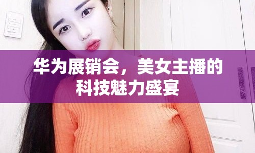 華為展銷會(huì)，美女主播的科技魅力盛宴