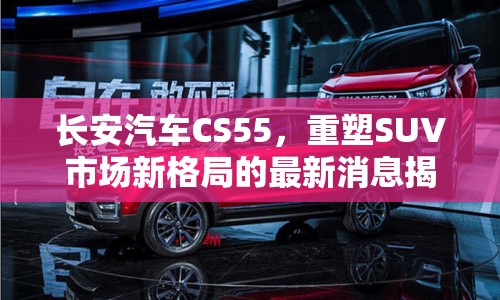 長安汽車CS55，重塑SUV市場新格局的最新消息揭秘