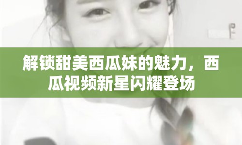 解鎖甜美西瓜妹的魅力，西瓜視頻新星閃耀登場
