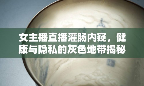 女主播直播灌腸內(nèi)窺，健康與隱私的灰色地帶揭秘