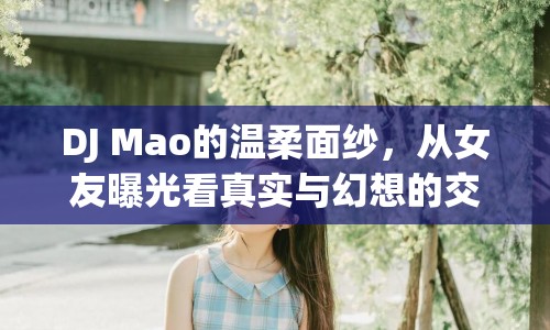 DJ Mao的溫柔面紗，從女友曝光看真實(shí)與幻想的交織