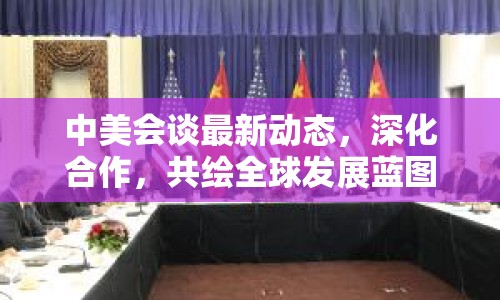 中美會(huì)談最新動(dòng)態(tài)，深化合作，共繪全球發(fā)展藍(lán)圖