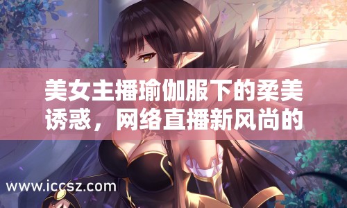 美女主播瑜伽服下的柔美誘惑，網(wǎng)絡直播新風尚的邊界與探討