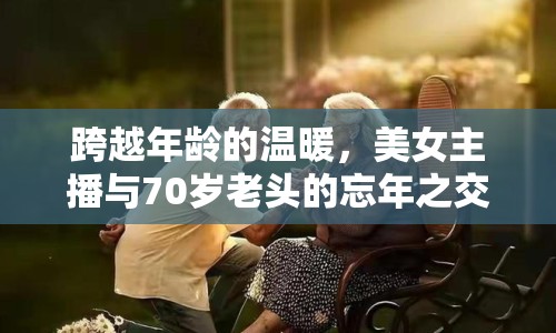 跨越年齡的溫暖，美女主播與70歲老頭的忘年之交