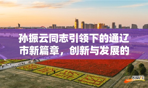 孫振云同志引領下的通遼市新篇章，創(chuàng)新與發(fā)展的雙輪驅(qū)動