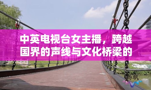 中英電視臺(tái)女主播，跨越國(guó)界的聲線與文化橋梁的全球影響力