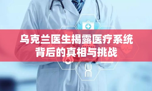 烏克蘭醫(yī)生揭露醫(yī)療系統(tǒng)背后的真相與挑戰(zhàn)