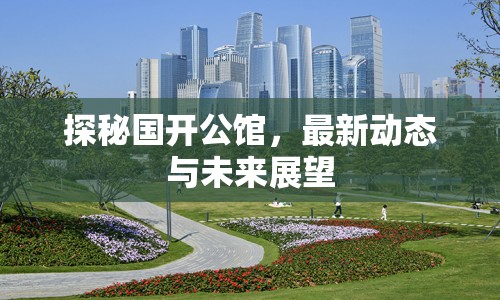 探秘國(guó)開(kāi)公館，最新動(dòng)態(tài)與未來(lái)展望