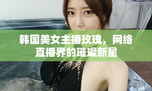 韓國(guó)美女主播玫瑰，網(wǎng)絡(luò)直播界的璀璨新星