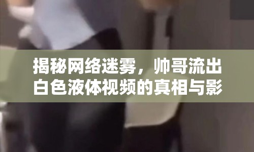 揭秘網絡迷霧，帥哥流出白色液體視頻的真相與影響