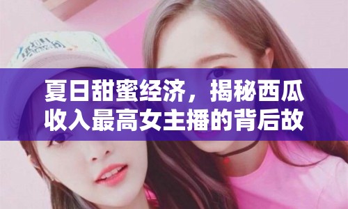 夏日甜蜜經(jīng)濟(jì)，揭秘西瓜收入最高女主播的背后故事