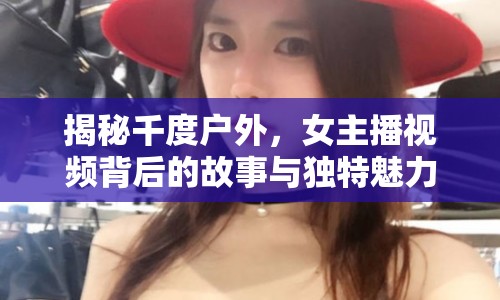 揭秘千度戶外，女主播視頻背后的故事與獨(dú)特魅力