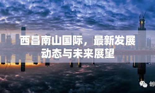 西昌南山國際，最新發(fā)展動態(tài)與未來展望