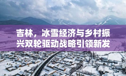 吉林，冰雪經(jīng)濟(jì)與鄉(xiāng)村振興雙輪驅(qū)動(dòng)戰(zhàn)略引領(lǐng)新發(fā)展
