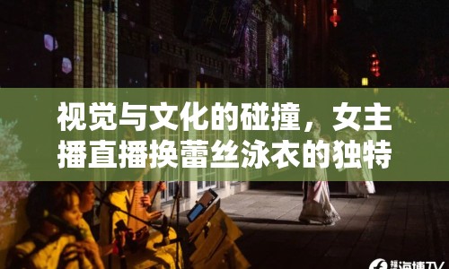 視覺(jué)與文化的碰撞，女主播直播換蕾絲泳衣的獨(dú)特盛宴