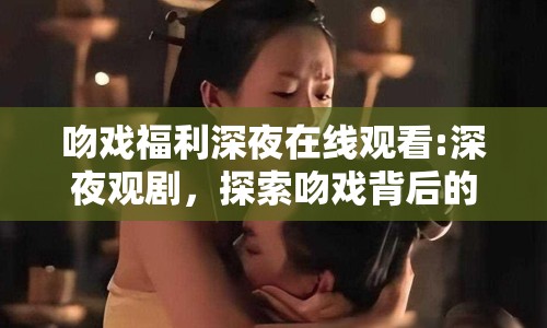 吻戲福利深夜在線觀看:深夜觀劇，探索吻戲背后的情感深度