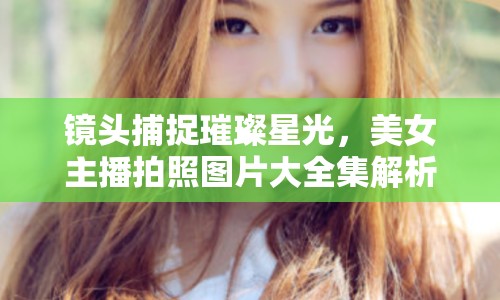 鏡頭捕捉璀璨星光，美女主播拍照圖片大全集解析與欣賞