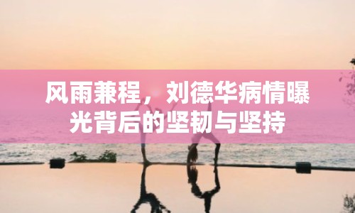 風(fēng)雨兼程，劉德華病情曝光背后的堅(jiān)韌與堅(jiān)持