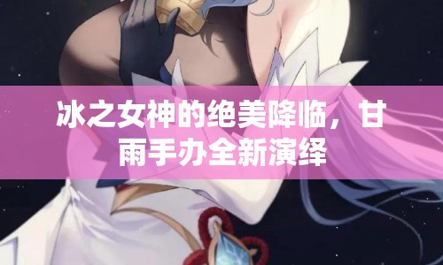 冰之女神的絕美降臨，甘雨手辦全新演繹