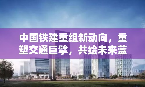 中國鐵建重組新動向，重塑交通巨擘，共繪未來藍圖