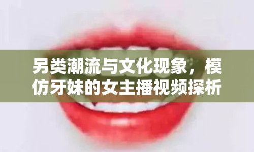 另類潮流與文化現(xiàn)象，模仿牙妹的女主播視頻探析