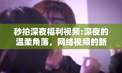 秒拍深夜福利視頻:深夜的溫柔角落，網(wǎng)絡(luò)視頻的新探索