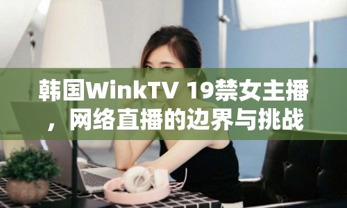 韓國WinkTV 19禁女主播，網絡直播的邊界與挑戰(zhàn)