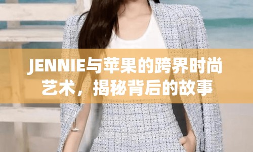 JENNIE與蘋果的跨界時(shí)尚藝術(shù)，揭秘背后的故事