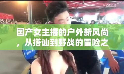 國產(chǎn)女主播的戶外新風(fēng)尚，從搭訕到野戰(zhàn)的冒險(xiǎn)之旅