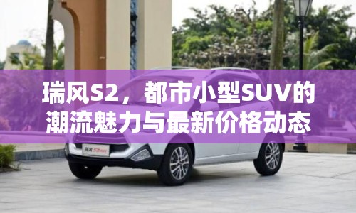 瑞風S2，都市小型SUV的潮流魅力與最新價格動態(tài)