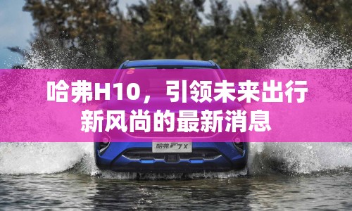 哈弗H10，引領未來出行新風尚的最新消息