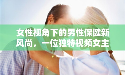 女性視角下的男性保健新風(fēng)尚，一位獨(dú)特視頻女主播的健康指南