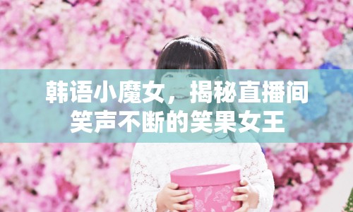 韓語小魔女，揭秘直播間笑聲不斷的笑果女王