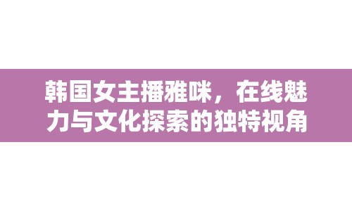 韓國女主播雅咪，在線魅力與文化探索的獨特視角