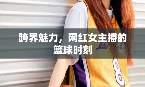 跨界魅力，網(wǎng)紅女主播的籃球時(shí)刻