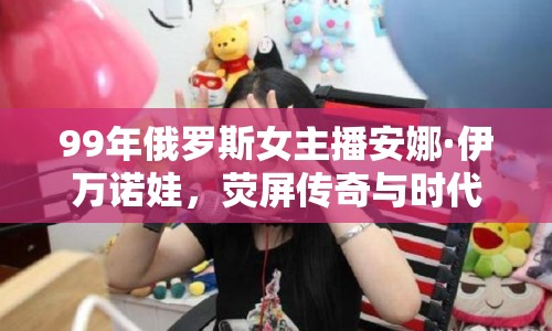 99年俄羅斯女主播安娜·伊萬諾娃，熒屏傳奇與時(shí)代印記
