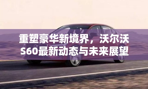 重塑豪華新境界，沃爾沃S60最新動(dòng)態(tài)與未來(lái)展望