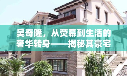 吳奇隆，從熒幕到生活的奢華轉身——揭秘其豪宅的秘密