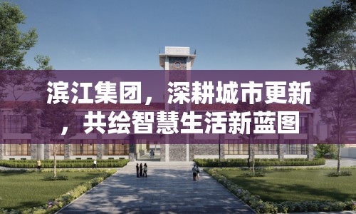 濱江集團(tuán)，深耕城市更新，共繪智慧生活新藍(lán)圖