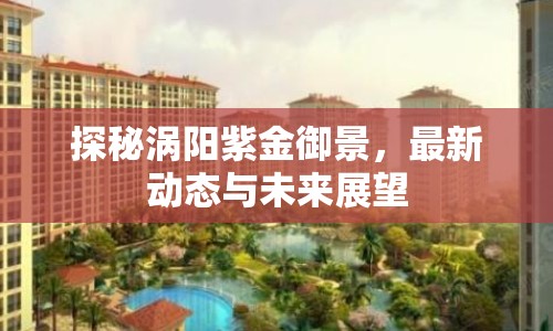 探秘渦陽紫金御景，最新動態(tài)與未來展望