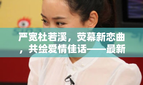 嚴寬杜若溪，熒幕新戀曲，共繪愛情佳話——最新動態(tài)深度揭秘