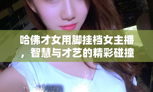 哈佛才女用腳掛檔女主播，智慧與才藝的精彩碰撞